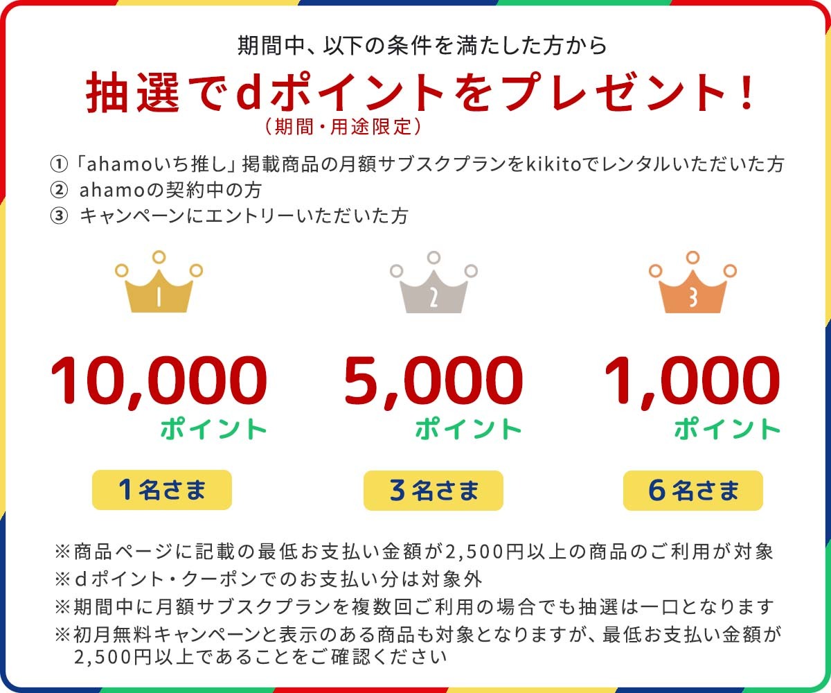 期間中、以下の条件を満たした方の中から、抽選でdポイント（期間・用途限定）プレゼント！ 1等は20,000ポイントを20名さま 2等は5000ポイントを100名さま 3等は1,000ポイントを300名さま ※月額サブスクプランで最低お支払い金額が2,500円以上の商品のご利用が対象 ※dポイント・クーポンでのお支払い分は対象外 ※期間中に月額サブスクプランを複数回ご利用の場合でも抽選は一口となります ※初月無料キャンペーンと表示のある商品も対象となりますが、最低お支払い金額が2,500円以上であることをご確認ください