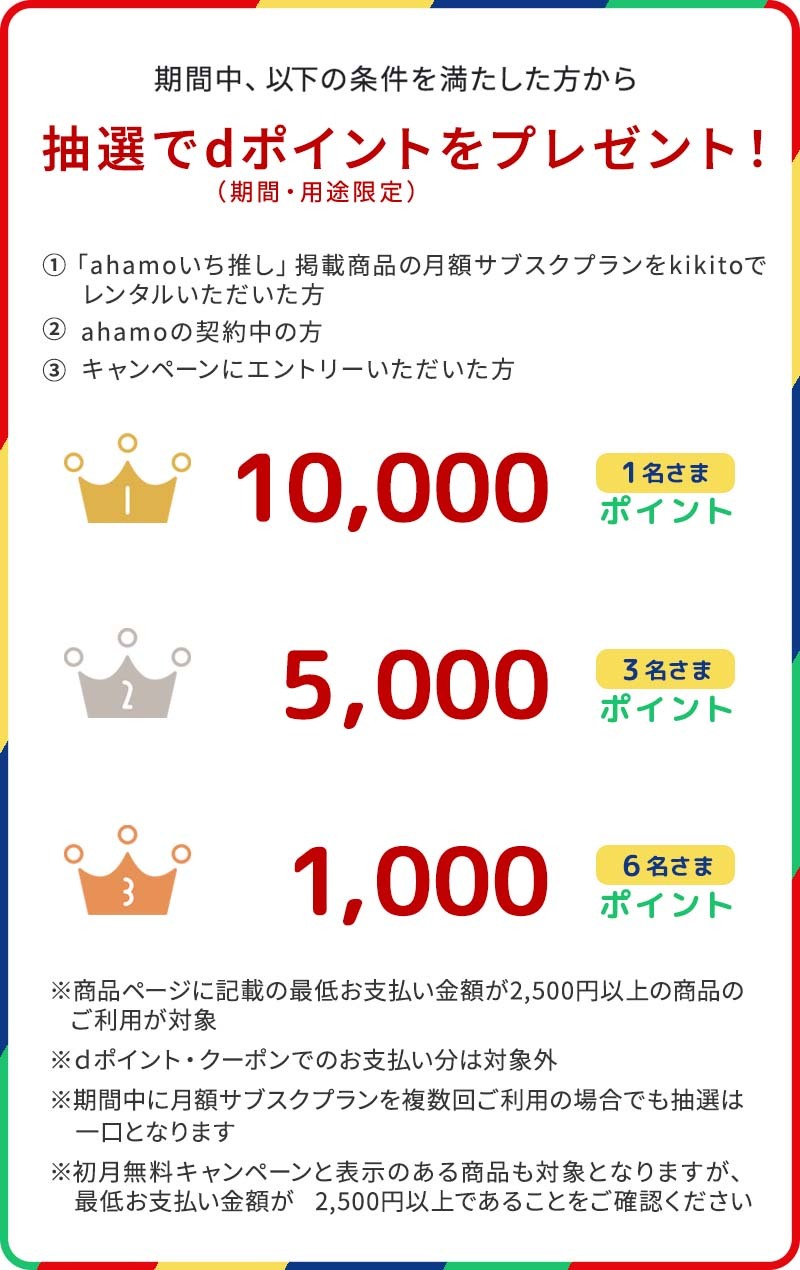 期間中、以下の条件を満たした方の中から、抽選でdポイント（期間・用途限定）プレゼント！ 1等は10,000ポイントを20名さま 2等は5,000ポイントを100名さま 3等は1,000ポイントを300名さま ※月額サブスクプランで最低お支払い金額が2,500円以上の商品のご利用が対象 ※dポイント・クーポンでのお支払い分は対象外 ※期間中に月額サブスクプランを複数回ご利用の場合でも抽選は一口となります ※初月無料キャンペーンと表示のある商品も対象となりますが、最低お支払い金額が2,500円以上であることをご確認ください