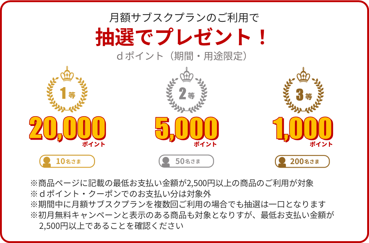 月額サブスクならさらに、抽選でdポイント（期間・用途限定）プレゼント！ 1等は20,000ポイントを20名さま 2等は5000ポイントを100名さま 3等は1,000ポイントを300名さま ※月額サブスクプランで最低お支払い金額が2,500円以上の商品のご利用が対象 ※dポイント・クーポンでのお支払い分は対象外 ※期間中に月額サブスクプランを複数回ご利用の場合でも抽選は一口となります ※初月無料キャンペーンと表示のある商品も対象となりますが、最低お支払い金額が2,500円以上であることをご確認ください