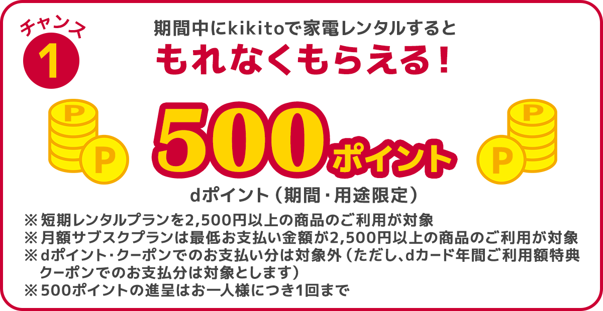 チャンス1 期間中にkikitoで家電レンタルすると、dポイント（期間・用途限定）500ポイントがもれなくもらえる！ ※短期レンタルプランは2,500円以上の商品のご利用が対象 ※月額サブスクプランは最低お支払い金額が2,500円以上の商品のご利用が対象 ※dポイント・クーポンでのお支払い分は対象外 ※500ポイントの進呈はお一人様につき1回まで