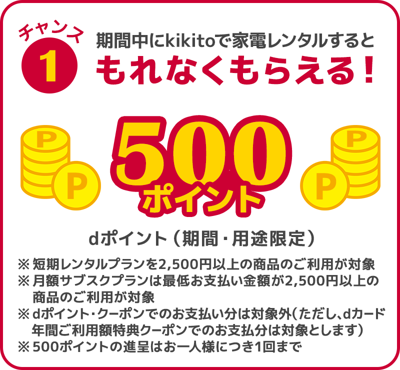 チャンス1 期間中にkikitoで家電レンタルすると、dポイント（期間・用途限定）500ポイントがもれなくもらえる！ ※短期レンタルプランは2,500円以上の商品のご利用が対象 ※月額サブスクプランは最低お支払い金額が2,500円以上の商品のご利用が対象 ※dポイント・クーポンでのお支払い分は対象外 ※500ポイントの進呈はお一人様につき1回まで