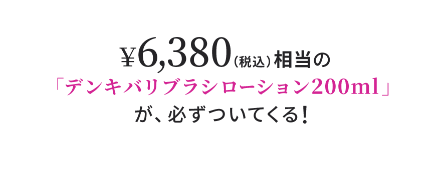 ¥6,380（税込）相当の「デンキバリブラシローション200ml」が、必ずついてくる！
